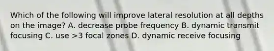 Which of the following will improve lateral resolution at all depths on the image? A. decrease probe frequency B. dynamic transmit focusing C. use >3 focal zones D. dynamic receive focusing