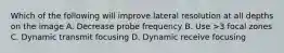 Which of the following will improve lateral resolution at all depths on the image A. Decrease probe frequency B. Use >3 focal zones C. Dynamic transmit focusing D. Dynamic receive focusing