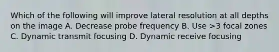 Which of the following will improve lateral resolution at all depths on the image A. Decrease probe frequency B. Use >3 focal zones C. Dynamic transmit focusing D. Dynamic receive focusing