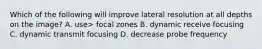 Which of the following will improve lateral resolution at all depths on the image? A. use> focal zones B. dynamic receive focusing C. dynamic transmit focusing D. decrease probe frequency