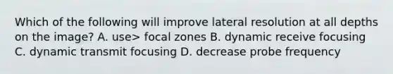 Which of the following will improve lateral resolution at all depths on the image? A. use> focal zones B. dynamic receive focusing C. dynamic transmit focusing D. decrease probe frequency