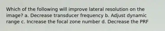 Which of the following will improve lateral resolution on the image? a. Decrease transducer frequency b. Adjust dynamic range c. Increase the focal zone number d. Decrease the PRF