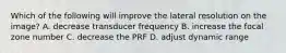 Which of the following will improve the lateral resolution on the image? A. decrease transducer frequency B. increase the focal zone number C. decrease the PRF D. adjust dynamic range