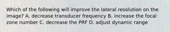 Which of the following will improve the lateral resolution on the image? A. decrease transducer frequency B. increase the focal zone number C. decrease the PRF D. adjust dynamic range