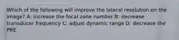 Which of the following will improve the lateral resolution on the image? A: increase the focal zone number B: decrease transducer frequency C: adjust dynamic range D: decrease the PRE