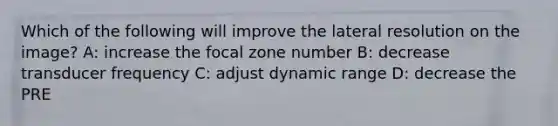 Which of the following will improve the lateral resolution on the image? A: increase the focal zone number B: decrease transducer frequency C: adjust dynamic range D: decrease the PRE