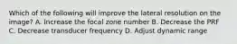 Which of the following will improve the lateral resolution on the image? A. Increase the focal zone number B. Decrease the PRF C. Decrease transducer frequency D. Adjust dynamic range