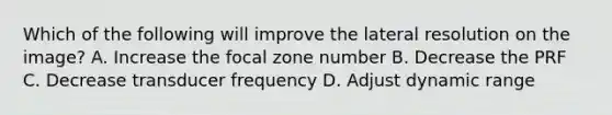 Which of the following will improve the lateral resolution on the image? A. Increase the focal zone number B. Decrease the PRF C. Decrease transducer frequency D. Adjust dynamic range