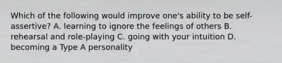 Which of the following would improve one's ability to be self-assertive? A. learning to ignore the feelings of others B. rehearsal and role-playing C. going with your intuition D. becoming a Type A personality