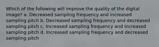 Which of the following will improve the quality of the digital image? a. Decreased sampling frequency and increased sampling pitch b. Decreased sampling frequency and decreased sampling pitch c. Increased sampling frequency and increased sampling pitch d. Increased sampling frequency and decreased sampling pitch