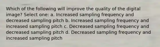 Which of the following will improve the quality of the digital image? Select one: a. Increased sampling frequency and decreased sampling pitch b. Increased sampling frequency and increased sampling pitch c. Decreased sampling frequency and decreased sampling pitch d. Decreased sampling frequency and increased sampling pitch