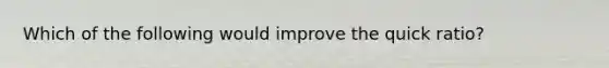 Which of the following would improve the quick ratio?