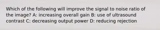 Which of the following will improve the signal to noise ratio of the image? A: increasing overall gain B: use of ultrasound contrast C: decreasing output power D: reducing rejection