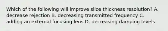 Which of the following will improve slice thickness resolution? A. decrease rejection B. decreasing transmitted frequency C. adding an external focusing lens D. decreasing damping levels