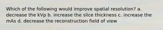 Which of the following would improve spatial resolution? a. decrease the kVp b. increase the slice thickness c. increase the mAs d. decrease the reconstruction field of view