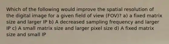 Which of the following would improve the spatial resolution of the digital image for a given field of view (FOV)? a) a fixed matrix size and larger IP b) A decreased sampling frequency and larger IP c) A small matrix size and larger pixel size d) A fixed matrix size and small IP