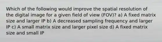 Which of the following would improve the spatial resolution of the digital image for a given field of view (FOV)? a) A fixed matrix size and larger IP b) A decreased sampling frequency and larger IP c) A small matrix size and larger pixel size d) A fixed matrix size and small IP