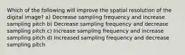 Which of the following will improve the spatial resolution of the digital image? a) Decrease sampling frequency and increase sampling pitch b) Decrease sampling frequency and decrease sampling pitch c) Increase sampling frequency and increase sampling pitch d) Increased sampling frequency and decrease sampling pitch