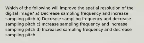 Which of the following will improve the spatial resolution of the digital image? a) Decrease sampling frequency and increase sampling pitch b) Decrease sampling frequency and decrease sampling pitch c) Increase sampling frequency and increase sampling pitch d) Increased sampling frequency and decrease sampling pitch