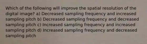 Which of the following will improve the spatial resolution of the digital image? a) Decreased sampling frequency and increased sampling pitch b) Decreased sampling frequency and decreased sampling pitch c) Increased sampling frequency and increased sampling pitch d) Increased sampling frequency and decreased sampling pitch