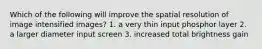 Which of the following will improve the spatial resolution of image intensified images? 1. a very thin input phosphor layer 2. a larger diameter input screen 3. increased total brightness gain