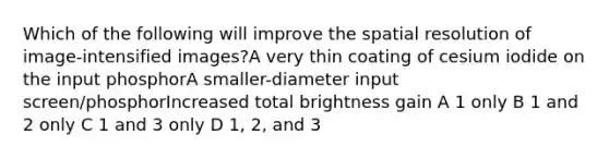 Which of the following will improve the spatial resolution of image-intensified images?A very thin coating of cesium iodide on the input phosphorA smaller-diameter input screen/phosphorIncreased total brightness gain A 1 only B 1 and 2 only C 1 and 3 only D 1, 2, and 3