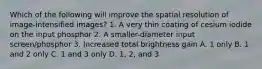 Which of the following will improve the spatial resolution of image-intensified images? 1. A very thin coating of cesium iodide on the input phosphor 2. A smaller-diameter input screen/phosphor 3. Increased total brightness gain A. 1 only B. 1 and 2 only C. 1 and 3 only D. 1, 2, and 3