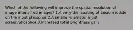 Which of the following will improve the spatial resolution of image-intensified images? 1.A very thin coating of cesium iodide on the input phosphor 2.A smaller-diameter input screen/phosphor 3.Increased total brightness gain