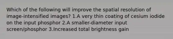 Which of the following will improve the spatial resolution of image-intensified images? 1.A very thin coating of cesium iodide on the input phosphor 2.A smaller-diameter input screen/phosphor 3.Increased total brightness gain