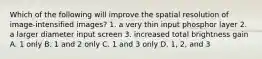 Which of the following will improve the spatial resolution of image-intensified images? 1. a very thin input phosphor layer 2. a larger diameter input screen 3. increased total brightness gain A. 1 only B. 1 and 2 only C. 1 and 3 only D. 1, 2, and 3