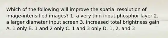 Which of the following will improve the spatial resolution of image-intensified images? 1. a very thin input phosphor layer 2. a larger diameter input screen 3. increased total brightness gain A. 1 only B. 1 and 2 only C. 1 and 3 only D. 1, 2, and 3