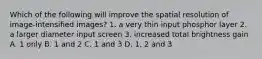 Which of the following will improve the spatial resolution of image-intensified images? 1. a very thin input phosphor layer 2. a larger diameter input screen 3. increased total brightness gain A. 1 only B. 1 and 2 C. 1 and 3 D. 1, 2 and 3