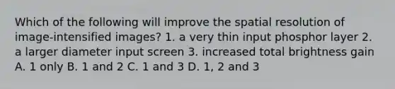 Which of the following will improve the spatial resolution of image-intensified images? 1. a very thin input phosphor layer 2. a larger diameter input screen 3. increased total brightness gain A. 1 only B. 1 and 2 C. 1 and 3 D. 1, 2 and 3