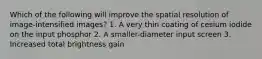 Which of the following will improve the spatial resolution of image-intensified images? 1. A very thin coating of cesium iodide on the input phosphor 2. A smaller-diameter input screen 3. Increased total brightness gain