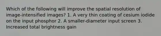 Which of the following will improve the spatial resolution of image-intensified images? 1. A very thin coating of cesium iodide on the input phosphor 2. A smaller-diameter input screen 3. Increased total brightness gain