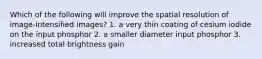 Which of the following will improve the spatial resolution of image-intensified images? 1. a very thin coating of cesium iodide on the input phosphor 2. a smaller diameter input phosphor 3. increased total brightness gain