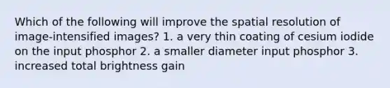 Which of the following will improve the spatial resolution of image-intensified images? 1. a very thin coating of cesium iodide on the input phosphor 2. a smaller diameter input phosphor 3. increased total brightness gain