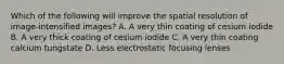 Which of the following will improve the spatial resolution of image-intensified images? A. A very thin coating of cesium iodide B. A very thick coating of cesium iodide C. A very thin coating calcium tungstate D. Less electrostatic focusing lenses