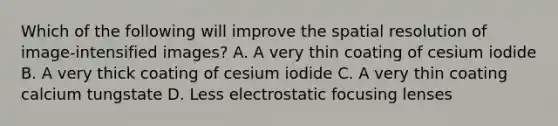 Which of the following will improve the spatial resolution of image-intensified images? A. A very thin coating of cesium iodide B. A very thick coating of cesium iodide C. A very thin coating calcium tungstate D. Less electrostatic focusing lenses