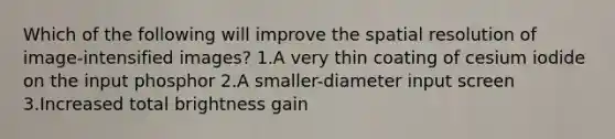 Which of the following will improve the spatial resolution of image-intensified images? 1.A very thin coating of cesium iodide on the input phosphor 2.A smaller-diameter input screen 3.Increased total brightness gain