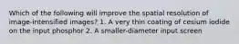 Which of the following will improve the spatial resolution of image-intensified images? 1. A very thin coating of cesium iodide on the input phosphor 2. A smaller-diameter input screen