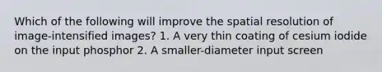 Which of the following will improve the spatial resolution of image-intensified images? 1. A very thin coating of cesium iodide on the input phosphor 2. A smaller-diameter input screen