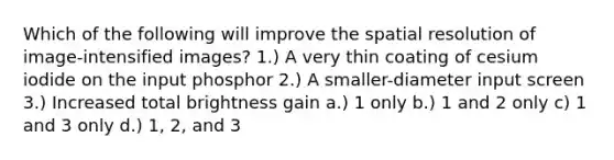 Which of the following will improve the spatial resolution of image-intensified images? 1.) A very thin coating of cesium iodide on the input phosphor 2.) A smaller-diameter input screen 3.) Increased total brightness gain a.) 1 only b.) 1 and 2 only c) 1 and 3 only d.) 1, 2, and 3