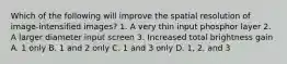 Which of the following will improve the spatial resolution of image-intensified images? 1. A very thin input phosphor layer 2. A larger diameter input screen 3. Increased total brightness gain A. 1 only B. 1 and 2 only C. 1 and 3 only D. 1, 2, and 3