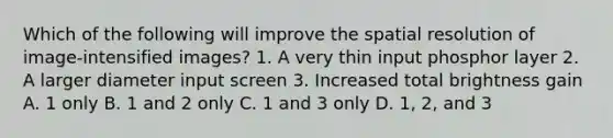 Which of the following will improve the spatial resolution of image-intensified images? 1. A very thin input phosphor layer 2. A larger diameter input screen 3. Increased total brightness gain A. 1 only B. 1 and 2 only C. 1 and 3 only D. 1, 2, and 3