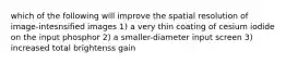 which of the following will improve the spatial resolution of image-intesnsified images 1) a very thin coating of cesium iodide on the input phosphor 2) a smaller-diameter input screen 3) increased total brightenss gain