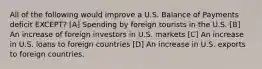 All of the following would improve a U.S. Balance of Payments deficit EXCEPT? [A] Spending by foreign tourists in the U.S. [B] An increase of foreign investors in U.S. markets [C] An increase in U.S. loans to foreign countries [D] An increase in U.S. exports to foreign countries.