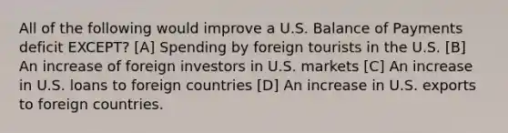 All of the following would improve a U.S. Balance of Payments deficit EXCEPT? [A] Spending by foreign tourists in the U.S. [B] An increase of foreign investors in U.S. markets [C] An increase in U.S. loans to foreign countries [D] An increase in U.S. exports to foreign countries.