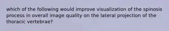 which of the following would improve visualization of the spinosis process in overall image quality on the lateral projection of the thoracic vertebrae?