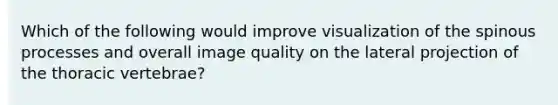 Which of the following would improve visualization of the spinous processes and overall image quality on the lateral projection of the thoracic vertebrae?